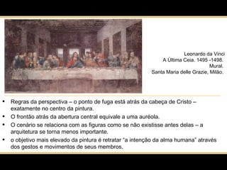 Leonardo da Vinci A Última Ceia. 1495 -1498.  Mural.  Santa Maria delle Grazie, Milão.  Regras da perspectiva – o ponto de fuga está atrás da cabeça de Cristo – exatamente no centro da pintura.  O frontão atrás da abertura central equivale a uma auréola.  O cenário se relaciona com as figuras como se não existisse antes delas – a arquitetura se torna menos importante. o objetivo mais elevado da pintura é retratar “a intenção da alma humana” através dos gestos e movimentos de seus membros. 