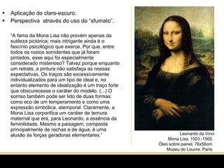 Aplicação do claro-escuro. Perspectiva  através do uso do “sfumato”.  “ A fama da Mona Lisa não provém apenas da sutileza pictórica; mais intrigante ainda é o fascínio psicológico que exerce. Por que, entre todos os rostos sorridentes que já foram pintados, esse aqui foi especialmente considerado misterioso? Talvez porque enquanto um retrato, a pintura não satisfaça as nossas expectativas. Os traços são excessivamente individualizados para um tipo de ideal e, no entanto elemento de idealização é um traço forte que obscurecesse o caráter do modelo. (...) O sorriso também pode ser lido de duas formas: como eco de um temperamento e como uma expressão simbólica, atemporal. Claramente, a Mona Lisa corporifica um caráter de ternura maternal que era, para Leonardo, a essência da feminilidade. Mesmo a paisagem, composta principalmente de rochas e de água, é uma alusão às forças geradoras elementares.” Leonardo da Vinci Mona Lisa. 1503 -1505.  Óleo sobre painel, 76x56cm.  Museu do Louvre, Paris.  
