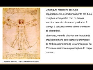 Leonardo da Vinci.1490. O Homem Vitruviano Uma figura masculina desnuda separadamente e simultaneamente em duas posições sobrepostas com os braços inscritos num círculo e num quadrado. A cabeça é calculada como sendo um oitavo da altura total.  Vitruviano, vem de Vitruvius um importante arquiteto romano que escreveu um tratado de 10 livros denominado De Architectura, no 3º livro ele descreve as proporções do corpo humano. 