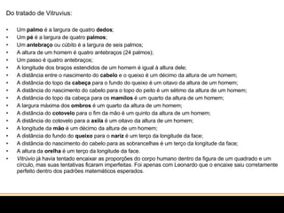 Do tratado de Vitruvius: Um  palmo  é a largura de quatro  dedos ;  Um  pé  é a largura de quatro  palmos ;  Um  antebraço  ou cúbito é a largura de seis palmos;  A altura de um homem é quatro antebraços (24 palmos);  Um passo é quatro antebraços;  A longitude dos braços estendidos de um homem é igual à altura dele;  A distância entre o nascimento do  cabelo  e o queixo é um décimo da altura de um homem;  A distância do topo da  cabeça  para o fundo do queixo é um oitavo da altura de um homem;  A distância do nascimento do cabelo para o topo do peito é um sétimo da altura de um homem;  A distância do topo da cabeça para os  mamilos  é um quarto da altura de um homem;  A largura máxima dos  ombros  é um quarto da altura de um homem;  A distância do  cotovelo  para o fim da mão é um quinto da altura de um homem;  A distância do cotovelo para a  axila  é um oitavo da altura de um homem;  A longitude da  mão  é um décimo da altura de um homem;  A distância do fundo do  queixo  para o  nariz  é um terço da longitude da face;  A distância do nascimento do cabelo para as sobrancelhas é um terço da longitude da face;  A altura da  orelha  é um terço da longitude da face.  Vitrúvio  já havia tentado encaixar as proporções do corpo humano dentro da figura de um quadrado e um círculo, mas suas tentativas ficaram imperfeitas. Foi apenas com Leonardo que o encaixe saiu corretamente perfeito dentro dos padrões matemáticos esperados. 