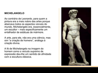 MICHELANGELO Ao contrário de Leonardo, para quem a pintura era a mais nobre das artes porque abarcava todos os aspectos visíveis do mundo, Michelangelo era, essencialmente, um escultor – mais especificamente um entalhador de estátuas de mármore.  A arte, para ele, não era uma ciência, mas sim “a criação de homens”, análoga à criação divina.  A fé de Michelangelo na imagem do homem como o veículo supremo de expressão deu-lhe um sentido de afinidade com a escultura clássica.  