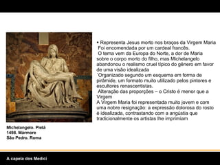Representa Jesus morto nos braços da Virgem Maria  Foi encomendada por um cardeal francês.   O tema vem da Europa do Norte, a dor de Maria sobre o corpo morto do filho, mas Michelangelo abandonou o realismo cruel típico do gênero em favor de uma visão idealizada ´Organizado segundo um esquema em forma de pirâmide, um formato muito utilizado pelos pintores e escultores renascentistas.   Alteração das proporções – o Cristo é menor que a Virgem A Virgem Maria foi representada muito jovem e com uma nobre resignação: a expressão dolorosa do rosto é idealizada, contrastando com a angústia que tradicionalmente os artistas lhe imprimiam  Michelangelo. Pietá 1498. Mármore São Pedro. Roma A capela dos Medici 