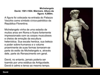 Michelangelo David. 1501-1504. Mármore. Altura da figura: 4,089m.  A figura foi colocada na entrada do Palazzo Vecchio como símbolo cívico-patriótico da República Florentina.  Michelangelo vinha de uma estadia de muitos anos em Roma e ficara fortemente impressionado com os corpos musculosos e cheios de emoção da escultura helenística. Sua escala heróica, sua beleza e poder sobre-humanos e o volume proeminente de suas formas tornaram-se parte do estilo de Michelangelo e, através dele, parte do Renascimento em geral.  David, no entanto, jamais poderia ser toamdo por uma estátua da Antiguidade. David é calmo e tenso ao mesmo tempo.  David 