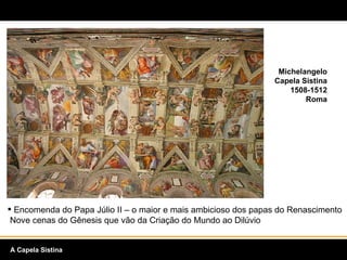 Michelangelo Capela Sistina 1508-1512 Roma Encomenda do Papa Júlio II – o maior e mais ambicioso dos papas do Renascimento  Nove cenas do Gênesis que vão da Criação do Mundo ao Dilúvio A Capela Sistina 