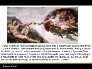 “ O que ele mostra não é a criação física de Adão, mas a transmissão da centelha divina – a alma- obtendo, assim uma dramática justaposição do Homem e de Deus que jamais foi obtida por nenhum artista. A relação entre o Adão preso à terra e a figura de Deus precipitando-se pelos céus adquire um significado ainda maior quando percebemos que o movimento de Adão não se volta para seu Criador, mas para Eva, que ele vê, ainda por nascer, sob a proteção do braço esquerdo do Senhor.” Janson A Capela Sistina 