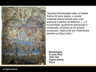 “ Quando Michelangelo voltou à Capela Sistina 20 anos depois, o mundo ocidental estava tomado pela crise espiritual e política da Reforma. (...) A humanidade, igualmente abençoada e condenada, amontoa-se em grupos compactos, implorando por misericórdia perante um Deus irado.” Michelangelo O Juízo FInal 1534-1541 Capela Sistina Roma A Capela Sistina 