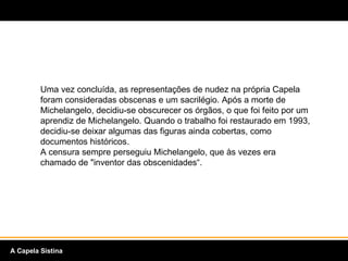 Uma vez concluída, as representações de nudez na própria Capela foram consideradas obscenas e um sacrilégio. Após a morte de Michelangelo, decidiu-se obscurecer os órgãos, o que foi feito por um aprendiz de Michelangelo. Quando o trabalho foi restaurado em 1993, decidiu-se deixar algumas das figuras ainda cobertas, como documentos históricos.  A censura sempre perseguiu Michelangelo, que às vezes era chamado de "inventor das obscenidades“. A Capela Sistina 