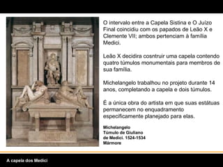 O intervalo entre a Capela Sistina e O Juízo Final coincidiu com os papados de Leão X e Clemente VII; ambos pertenciam à família Medici. Leão X decidira cosntruir uma capela contendo quatro túmulos monumentais para membros de sua família.  Michelangelo trabalhou no projeto durante 14 anos, completando a capela e dois túmulos.  É a única obra do artista em que suas estátuas permanecem no enquadramento especificamente planejado para elas. Michelangelo Túmulo de Giuliano de Medici. 1524-1534  Mármore A capela dos Medici 