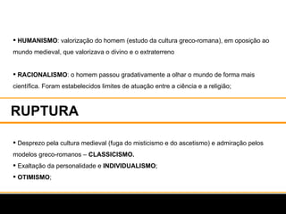 RUPTURA  HUMANISMO : valorização do homem (estudo da cultura greco-romana), em oposição ao mundo medieval, que valorizava o divino e o extraterreno RACIONALISMO : o homem passou gradativamente a olhar o mundo de forma mais científica. Foram estabelecidos limites de atuação entre a ciência e a religião; Desprezo pela cultura medieval (fuga do misticismo e do ascetismo) e admiração pelos modelos greco-romanos –  CLASSICISMO. Exaltação da personalidade e  INDIVIDUALISMO ; OTIMISMO ; 