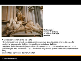 Figuras representam o Dia e a Noite  O dualismo corpo e alma é expresso com inesquecível grandiosidade através do aspecto meditativo e ameaçador do Dia e da sonolência perturbada da Noite.   A estátua de Giuliano em trajes clássicos não apresenta nenhuma semelhança com o morto (Michelangelo teria observado: “Daqui a mil anos ninguém vai querer saber como ele realmente era”)  Qual então o significado do monumento? Michelangelo Túmulo de Giuliano de Medici. 1524-1534  Mármore A capela dos Medici 