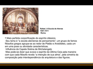 Mais perfeita corporificação do espírito clássico.  Seu tema é “a escola ateniense de pensamento”; um grupo de famos filósofos gregos agrupa-se ao redor de Platão e Aristóteles, cada um em uma pose ou atividade características.  Influência da Capela Sistina de Michelangelo  Mas pode-se dizer que evoca o espírito da Última Ceia pela maneira com que cada filósofo revela “a intenção de sua alma”, pela simetria da composição pela interdependência da arquitetura e das figuras.  Rafael. A Escola de Atenas 1501-1511  Roma. 