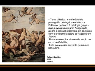 Tema clássico: a ninfa Galatéia perseguida perseguida em vão por Polifemo, pertence à mitologia grega – mas a evocativa de uma Antiguidade alegre e sensual é louvada, em contraste com o idealismo austero de  A Escola de Atenas.   Movimento espiral através da torção do corpo de Galatéia.   Feito para a casa de verão de um rico banqueiro.  Rafael. Galatéia 1513  Roma. 