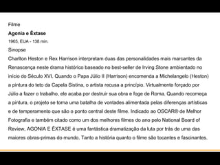 Filme Agonia e Êxtase  1965, EUA - 138 min. Sinopse Charlton Heston e Rex Harrison interpretam duas das personalidades mais marcantes da Renascença neste drama histórico baseado no best-seller de Irving Stone ambientado no início do Século XVI. Quando o Papa Júlio II (Harrison) encomenda a Michelangelo (Heston) a pintura do teto da Capela Sistina, o artista recusa a princípio. Virtualmente forçado por Júlio a fazer o trabalho, ele acaba por destruir sua obra e foge de Roma. Quando recomeça a pintura, o projeto se torna uma batalha de vontades alimentada pelas diferenças artísticas e de temperamento que são o ponto central deste filme. Indicado ao OSCAR® de Melhor Fotografia e também citado como um dos melhores filmes do ano pelo National Board of Review, AGONIA E ÊXTASE é uma fantástica dramatização da luta por trás de uma das maiores obras-primas do mundo. Tanto a história quanto o filme são tocantes e fascinantes.   