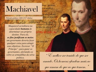 Machiavel
Filósofo político 1469-1527 (Itália)
Maquiavel acreditava na
capacidade humana de
determinar seu próprio
destino. Para ele,
os fins justificam os meios:
um governante deveria fazer
qualquer coisa para atingir
seus objetivos. Escrever “O
Príncipe”, para guiar os
governantes, alertando-os
sobre as armadilhas da selva
política.
“ É melhor ser temido do que ser
amado.Os homens ofendem mais ao
que amam do que ao que temem."
 
