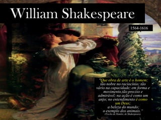 William Shakespeare
1564-1616
"Que obra de arte é o homem:
tão nobre no raciocínio; tão
vário na capacidade; em forma e
movimento,tão preciso e
admirável; na ação é como um
anjo; no entendimento é como
um Deus;
a beleza do mundo;
o exemplo dos animais.“
(Trecho de Hamlet, de Shakespeare).
 