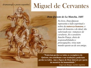Miguel de Cervantes
Dom Quixote de La Mancha, 1605
dramaturgo e poeta espanhol.
"Poderiam perder-se todos os exemplares do
Quixote, em castelhano e nas traduções; poderiam
perder-se todos, mas a figura de Dom Quixote já é parte
da memória da humanidade."
Jorge Luis Borges, escritor argentino
No livro, Dom Quixote
representa o lado espiritual e
nobre da natureza humana, o
amor do honesto e do ideal, tão
valorizado nos romances de
cavalaria. Já o cavaleiro
Sancho Pança, cheio de
responsabilidades e
preocupações, vivia num
mundo oposto ao de seu amigo.
 