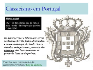 Classicismo em Portugal
O escritor mais representativo do
Classicismo português é Luís de Camões.
Os deuses gregos e latinos, por serem
verdadeiros heróis, fortes, destemidos,
e ao mesmo tempo, cheios de vícios e
virtudes, mais próximos, portanto, dos
humanos, têm lugar relevante na
produção literária do período.
Marco inicial
1527- Sá de Miranda traz da Itália a
nova “moda” de composição poética:
O SONETO.
 