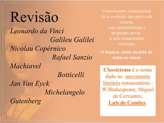 Revisão
0 movimento renascentista
foi a evolução das artes e da
ciência,
com características e
propostas novas.
A arte renascentista
valorizou
O homem como medida de
todas as coisas
Leonardo da Vinci
Galileu Galilei
Nicolau Copérnico
Rafael Sanzio
Machiavel
Botticelli
Jan Van Eyck
Michelangelo
Gutenberg
Classicismo é o nome
dado ao movimento
literário renascentista :
W.Shakespeare, Miguel
de Cervantes,
Luís de Camões.
 