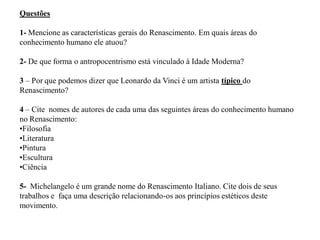 Questões
1- Mencione as características gerais do Renascimento. Em quais áreas do
conhecimento humano ele atuou?
2- De que forma o antropocentrismo está vinculado à Idade Moderna?
3 – Por que podemos dizer que Leonardo da Vinci é um artista típico do
Renascimento?
4 – Cite nomes de autores de cada uma das seguintes áreas do conhecimento humano
no Renascimento:
•Filosofia
•Literatura
•Pintura
•Escultura
•Ciência
5- Michelangelo é um grande nome do Renascimento Italiano. Cite dois de seus
trabalhos e faça uma descrição relacionando-os aos princípios estéticos deste
movimento.
 