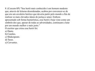 8. (Cescem-SP) "Seu herói mais conhecido é um homem modesto
que, através de leituras desordenadas, acabou por convencer-se de
que era um cavaleiro heróico que deveria partir pelo mundo a fim de
realizar os mais elevados ideais de justiça e amor. Embora
apresentado sob forma humorística, esse herói é hoje visto como um
símbolo dos que, apesar de todas as adversidades, continuam a lutar
por um mundo melhor e mais justo.”
O escritor que criou esse herói foi:
a) Dante.
b) Camões.
c) Shakespeare.
d) Tasso.
e) Cervantes.
 