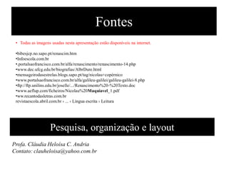 Fontes
• Todas as imagens usadas nesta apresentação estão disponíveis na internet.
•bibesjcp.no.sapo.pt/renascim.htm‎
•Infoescola.com.br
•.portalsaofrancisco.com.br/alfa/renascimento/renascimento-14.php‎
•www.dec.ufcg.edu.br/biografias/AlbrDure.html‎
•mensageirodasestrelas.blogs.sapo.pt/tag/nicolau+copérnico‎
•www.portalsaofrancisco.com.br/alfa/galileu-galilei/galileu-galilei-8.php‎
•ftp://ftp.unilins.edu.br/joselle/.../Renascimento%20-%20Texto.doc‎
•www.aeflup.com/ficheiros/Nicolau%20Maquiavel_1.pdf‎
•ww.recantodasletras.com.br
revistaescola.abril.com.br › ... › Língua escrita › Leitura‎
Pesquisa, organização e layout
Profa. Cláudia Heloísa C. Andria
Contato: clauheloisa@yahoo.com.br
 