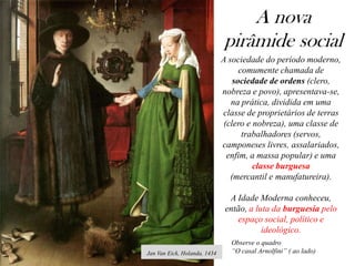 A nova
pirâmide social
Jan Van Eick, Holanda, 1434
A sociedade do período moderno,
comumente chamada de
sociedade de ordens (clero,
nobreza e povo), apresentava-se,
na prática, dividida em uma
classe de proprietários de terras
(clero e nobreza), uma classe de
trabalhadores (servos,
camponeses livres, assalariados,
enfim, a massa popular) e uma
classe burguesa
(mercantil e manufatureira).
A Idade Moderna conheceu,
então, a luta da burguesia pelo
espaço social, político e
ideológico.
Observe o quadro
“O casal Arnolfini” ( ao lado)
 