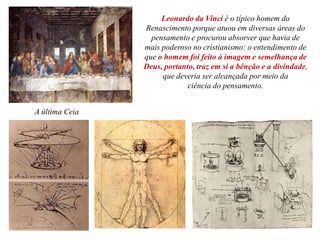 A última Ceia
Leonardo da Vinci é o típico homem do
Renascimento porque atuou em diversas áreas do
pensamento e procurou absorver que havia de
mais poderoso no cristianismo: o entendimento de
que o homem foi feito à imagem e semelhança de
Deus, portanto, traz em si a bênção e a divindade,
que deveria ser alcançada por meio da
ciência do pensamento.
 