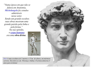 Davi é uma escultura de 5 metros e 17cm de altura, em mármore
carrara. Encontra-se em Florença ( Itália). O artista demorou 3
anos para terminar
“Numa época em que não se
falava em Anatomia,
Michelangelo fez estudos
admiráveis
nesse setor.
Sendo um grande escultor,
suas obras mostram uma
grande paixão pela linha e
pela forma.”
Na sua opinião,
o corpo humano
era uma obra divina.
 