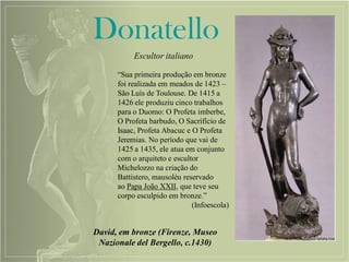 Donatello
Escultor italiano
David, em bronze (Firenze, Museo
Nazionale del Bergello, c.1430)
“Sua primeira produção em bronze
foi realizada em meados de 1423 –
São Luís de Toulouse. De 1415 a
1426 ele produziu cinco trabalhos
para o Duomo: O Profeta imberbe,
O Profeta barbudo, O Sacrifício de
Isaac, Profeta Abacuc e O Profeta
Jeremias. No período que vai de
1425 a 1435, ele atua em conjunto
com o arquiteto e escultor
Michelozzo na criação do
Battistero, mausoléu reservado
ao Papa João XXII, que teve seu
corpo esculpido em bronze.”
(Infoescola)
 
