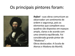 Os principais pintores foram:  Rafael  - suas obras comunicam ao observador um sentimento de ordem e segurança, pois os elementos que compõem seus quadros são dispostos em espaços amplo, claros e de acordo com uma simetria equilibrada. Foi considerado grande pintor de “Madonas”.  Obras destacadas: A Escola de Atenas e Madona da Manhã.  