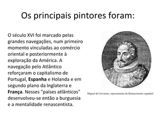 Os principais pintores foram:  Miguel de Cervantes, representante do Renascimento espanhol O século XVI foi marcado pelas grandes navegações, num primeiro momento vinculadas ao comércio oriental e posteriormente à exploração da América. A navegação pelo Atlântico reforçaram o capitalismo de Portugal,  Espanha  e Holanda e em segundo plano da Inglaterra e  França . Nesses "países atlânticos" desenvolveu-se então a burguesia e a mentalidade renascentista.  