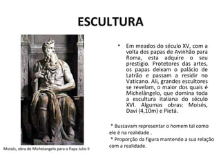 ESCULTURA Em meados do século XV, com a volta dos papas de Avinhão para Roma, esta adquire o seu prestígio. Protetores das artes, os papas deixam o palácio de Latrão e passam a residir no Vaticano. Ali, grandes escultores se revelam, o maior dos quais é Michelângelo, que domina toda a escultura italiana do século XVI. Algumas obras: Moisés, Davi (4,10m) e Pietá.    * Buscavam representar o homem tal como ele é na realidade .  * Proporção da figura mantendo a sua relação com a realidade.  Moisés, obra de Michelangelo para o Papa Julio II  