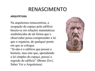RENASCIMENTO ARQUITETURA   Na arquitetura renascentista, a ocupação do espaço pelo edifício baseia-se em relações matemáticas estabelecidas de tal forma que o observador possa compreender a lei que o organiza, de qualquer ponto em que se coloque.  “ Já não é o edifício que possui o homem, mas este que, aprendendo a lei simples do espaço, possui o segredo do edifício” (Bruno Zevi, Saber Ver a Arquitetura)  