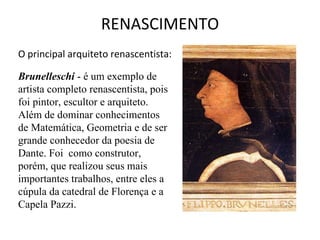 RENASCIMENTO O principal arquiteto renascentista:  Brunelleschi  - é um exemplo de artista completo renascentista, pois foi pintor, escultor e arquiteto. Além de dominar conhecimentos de Matemática, Geometria e de ser grande conhecedor da poesia de Dante. Foi  como construtor, porém, que realizou seus mais importantes trabalhos, entre eles a cúpula da catedral de Florença e a Capela Pazzi.     