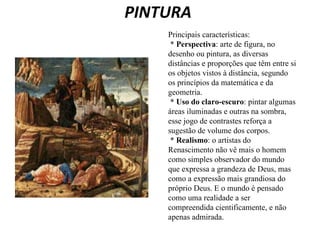 PINTURA   Principais características:    *  Perspectiva : arte de figura, no desenho ou pintura, as diversas distâncias e proporções que têm entre si os objetos vistos à distância, segundo os princípios da matemática e da geometria.    * Uso do claro-escuro : pintar algumas áreas iluminadas e outras na sombra, esse jogo de contrastes reforça a sugestão de volume dos corpos.    *  Realismo : o artistas do Renascimento não vê mais o homem como simples observador do mundo que expressa a grandeza de Deus, mas como a expressão mais grandiosa do próprio Deus. E o mundo é pensado como uma realidade a ser compreendida cientificamente, e não apenas admirada.  