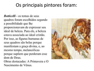 Os principais pintores foram:  Botticelli  - os temas de seus quadros foram escolhidos segundo a possibilidade que lhe proporcionavam de expressar seu ideal de beleza. Para ele, a beleza estava associada ao ideal cristão. Por isso, as figuras humanas de seus quadros são belas porque manifestam a graça divina, e, ao mesmo tempo, melancólicas porque supõem que perderam esse dom de Deus.  Obras destacadas: A Primavera e O Nascimento de Vênus.  