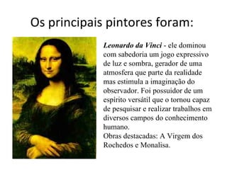 Os principais pintores foram:  Leonardo da Vinci  - ele dominou com sabedoria um jogo expressivo de luz e sombra, gerador de uma atmosfera que parte da realidade mas estimula a imaginação do observador. Foi possuidor de um espírito versátil que o tornou capaz de pesquisar e realizar trabalhos em diversos campos do conhecimento humano.  Obras destacadas: A Virgem dos Rochedos e Monalisa.  