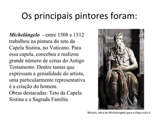Os principais pintores foram:  Michelângelo   - entre 1508 e 1512 trabalhou na pintura do teto da Capela Sistina, no Vaticano. Para essa capela, concebeu e realizou grande número de cenas do Antigo Testamento. Dentre tantas que expressam a genialidade do artista, uma particularmente representativa é a criação do homem.   Obras destacadas: Teto da Capela Sistina e a Sagrada Família.  Moisés, obra de Michelangelo para o Papa Julio II  