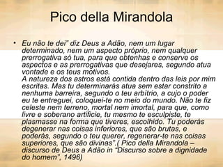 Pico della Mirandola Eu não te dei” diz Deus a Adão, nem um lugar determinado, nem um aspecto próprio, nem qualquer prerrogativa só tua, para que obtenhas e conserve os aspectos e as prerrogativas que desejares, segundo atua vontade e os teus motivos. A natureza dos astros está contida dentro das leis por mim escritas. Mas tu determinarás atua sem estar constrito a nenhuma barreira, segundo o teu arbítrio, a cujo o poder eu te entreguei, coloquei-te no meio do mundo. Não te fiz celeste nem terreno, mortal nem imortal, para que, como livre e soberano artificie, tu mesmo te esculpiste, te plasmasse na forma que tiveres, escolhido. Tu poderás degenerar nas coisas inferiores, que são brutas, e poderás, segundo o teu querer, regenerar-te nas coisas superiores, que são divinas”.( Pico della Mirandola – discurso de Deus a Adão in “Discurso sobre a dignidade do homem”, 1496)   