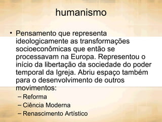 humanismo Pensamento que representa ideologicamente as transformações socioeconômicas que então se processavam na Europa. Representou o início da libertação da sociedade do poder temporal da Igreja. Abriu espaço também para o desenvolvimento de outros movimentos: Reforma Ciência Moderna  Renascimento Artístico  