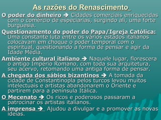 As razões do RenascimentoAs razões do Renascimento
O poder do dinheiroO poder do dinheiro  Cidades comerciais enriquecidasCidades comerciais enriquecidas
com o comércio de especiarias, surgindo ali, uma fortecom o comércio de especiarias, surgindo ali, uma forte
burguesia.burguesia.
Questionamento do poder do Papa/Igreja Católica:Questionamento do poder do Papa/Igreja Católica:
Uma constante luta entre os vários estados italianosUma constante luta entre os vários estados italianos
colocavam em choque o poder temporal com ocolocavam em choque o poder temporal com o
espiritual, questionando a forma de pensar e agir daespiritual, questionando a forma de pensar e agir da
Idade Média.Idade Média.
Ambiente cultural italianoAmbiente cultural italiano  Naquele lugar, floresceraNaquele lugar, florescera
o antigo Império Romano, com toda sua arquitetura,o antigo Império Romano, com toda sua arquitetura,
seu acervo, retomando uma antiga forma de pensar.seu acervo, retomando uma antiga forma de pensar.
A chegada dos sábios bizantinosA chegada dos sábios bizantinos  A tomada daA tomada da
cidade de Constantinopla pelos turcos levou muitoscidade de Constantinopla pelos turcos levou muitos
intelectuais e artistas abandonarem o Oriente eintelectuais e artistas abandonarem o Oriente e
partirem para a península Itálica.partirem para a península Itálica.
O MecenatoO Mecenato  Os ricos e poderosos passaram aOs ricos e poderosos passaram a
patrocinar os artistas italianos.patrocinar os artistas italianos.
A imprensaA imprensa  Ajudou a divulgar e a promover as novasAjudou a divulgar e a promover as novas
ideias.ideias.
 