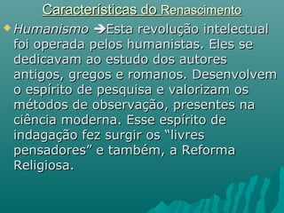 Características doCaracterísticas do RenascimentoRenascimento
 HumanismoHumanismo Esta revolução intelectualEsta revolução intelectual
foi operada pelos humanistas. Eles sefoi operada pelos humanistas. Eles se
dedicavam ao estudo dos autoresdedicavam ao estudo dos autores
antigos, gregos e romanos. Desenvolvemantigos, gregos e romanos. Desenvolvem
o espírito de pesquisa e valorizam oso espírito de pesquisa e valorizam os
métodos de observação, presentes namétodos de observação, presentes na
ciência moderna. Esse espírito deciência moderna. Esse espírito de
indagação fez surgir os “livresindagação fez surgir os “livres
pensadores” e também, a Reformapensadores” e também, a Reforma
Religiosa.Religiosa.
 