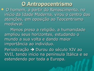 O AntropocentrismoO Antropocentrismo
 O homem, a partir do Renascimento, noO homem, a partir do Renascimento, no
início da Idade Moderna, virou o centro dasinício da Idade Moderna, virou o centro das
atenções, em oposição ao Teocentrismoatenções, em oposição ao Teocentrismo
medieval.medieval.
Menos preso a religião, a humanidadeMenos preso a religião, a humanidade
ampliou seus horizontes, estudando oampliou seus horizontes, estudando o
mundo a sua volta e dando maiormundo a sua volta e dando maior
importância ao indivíduo.importância ao indivíduo.
PeriodizaçãoPeriodização  Durou do século XIV aoDurou do século XIV ao
XVII, tendo início na península Itálica e seXVII, tendo início na península Itálica e se
estendendo por toda a Europa.estendendo por toda a Europa.
 