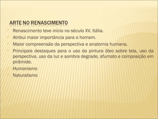  Renascimento teve início no século XV, Itália. 
 Atribui maior importância para o homem. 
 Maior compreensão da perspectiva e anatomia humana. 
 Principais destaques para o uso da pintura óleo sobre tela, uso da 
perspectiva, uso da luz e sombra degrade, sfumato e composição em 
pirâmide. 
 Humanismo 
 Naturalismo 
 