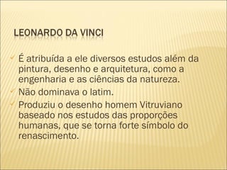  É atribuída a ele diversos estudos além da 
pintura, desenho e arquitetura, como a 
engenharia e as ciências da natureza. 
 Não dominava o latim. 
 Produziu o desenho homem Vitruviano 
baseado nos estudos das proporções 
humanas, que se torna forte símbolo do 
renascimento. 
 