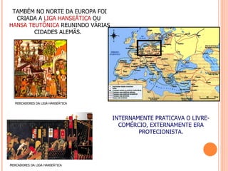 TAMBÉM NO NORTE DA EUROPA FOI
  CRIADA A LIGA HANSEÁTICA OU
HANSA TEUTÔNICA REUNINDO VÁRIAS
        CIDADES ALEMÃS.




  MERCADORES DA LIGA HANSEÁTICA



                                  INTERNAMENTE PRATICAVA O LIVRE-
                                    COMÉRCIO, EXTERNAMENTE ERA
                                          PROTECIONISTA.




MERCADORES DA LIGA HANSEÁTICA
 