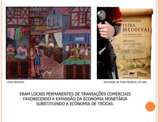 FEIRA MEDIEVAL                                RECRIAÇÃO DE FEIRA MEDIEVAL EM 2006




          ERAM LOCAIS PERMANENTES DE TRANSAÇÕES COMERCIAIS
           FAVORECENDO A EXPANSÃO DA ECONOMIA MONETÁRIA
                 SUBSTITUINDO A ECONOMIA DE TROCAS.
 