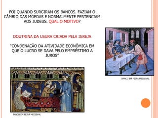 FOI QUANDO SURGIRAM OS BANCOS. FAZIAM O
CÂMBIO DAS MOEDAS E NORMALMENTE PERTENCIAM
         AOS JUDEUS. QUAL O MOTIVO?


    DOUTRINA DA USURA CRIADA PELA IGREJA

  “CONDENAÇÃO DA ATIVIDADE ECONÔMICA EM
   QUE O LUCRO SE DAVA PELO EMPRÉSTIMO A
                   JUROS”




                                             BANCO EM FEIRA MEDIEVAL




   BANCO EM FEIRA MEDIEVAL
 