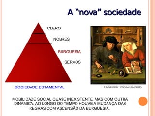 A “nova” sociedade
               CLERO

                 NOBRES


                   BURGUESIA

                       SERVOS




 SOCIEDADE ESTAMENTAL                  O BANQUEIRO – PINTURA HOLANDESA.




MOBILIDADE SOCIAL QUASE INEXISTENTE, MAS COM OUTRA
 DINÂMICA. AO LONGO DO TEMPO HOUVE A MUDANÇA DAS
        REGRAS COM ASCENSÃO DA BURGUESIA.
 