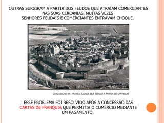 OUTRAS SURGIRAM A PARTIR DOS FEUDOS QUE ATRAÍAM COMERCIANTES
              NAS SUAS CERCANIAS. MUITAS VEZES
     SENHORES FEUDAIS E COMERCIANTES ENTRAVAM CHOQUE.




                   CARCASSONE NA FRANÇA, CIDADE QUE SURGIU A PARTIR DE UM FEUDO



      ESSE PROBLEMA FOI RESOLVIDO APÓS A CONCESSÃO DAS
    CARTAS DE FRANQUIA QUE PERMITIA O COMÉRCIO MEDIANTE
                       UM PAGAMENTO.
 